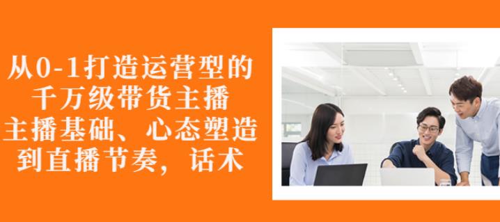 从0-1打造运营型的带货主播：主播基础、心态塑造，能力培养到直播节奏，话术进行全面讲解-星璨学社