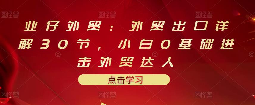 业仔外贸：外贸出口详解30节，小白0基础进击外贸达人 价值666元-星璨学社