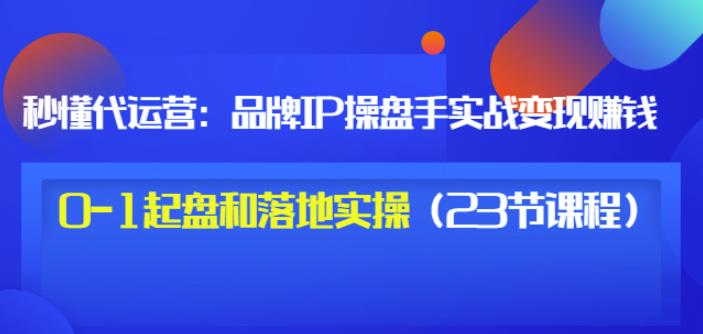 秒懂代运营：品牌IP操盘手实战赚钱，0-1起盘和落地实操（23节课程）价值199-星璨学社