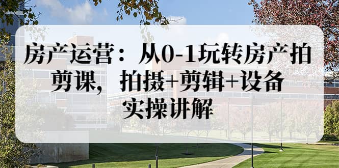 房产运营：从0-1玩转房产拍剪课，拍摄 剪辑 设备，实操讲解（价值899）-星璨学社