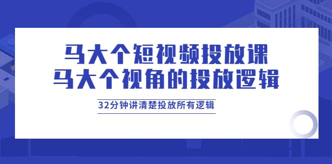 马大个短视频投放课，马大个视角的投放逻辑，32分钟讲清楚投放所有逻辑-星璨学社