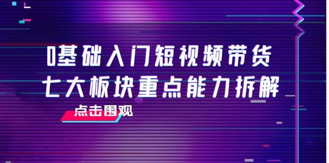 0基础入门短视频带货，七大板块重点能力拆解，7节精品课4小时干货-星璨学社