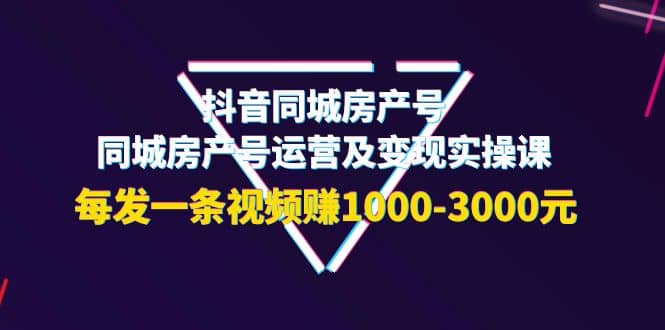 抖音同城房产号，同城房产号运营及变现实操课，每发一条视频赚1000-3000元-星璨学社