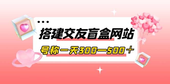 搭建交友盲盒网站，号称一天300—500＋【源码 教程】-星璨学社