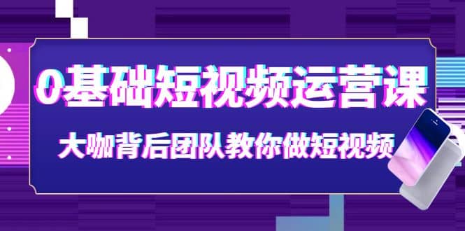 0基础短视频运营课：大咖背后团队教你做短视频（28节课时）-星璨学社