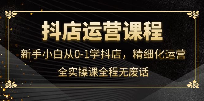 抖店运营，新手小白从0-1学抖店，精细化运营，全实操课全程无废话-星璨学社