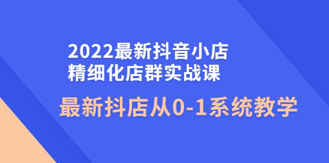 2022最新抖音小店精细化店群实战课，最新抖店从0-1系统教学-星璨学社