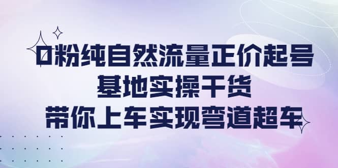 0粉纯自然流量正价起号基地实操干货，带你上车实现弯道超车-星璨学社