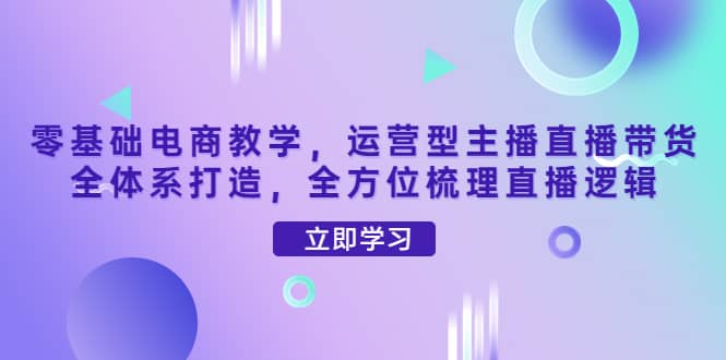 零基础电商教学，运营型主播直播带货全体系打造，全方位梳理直播逻辑-星璨学社