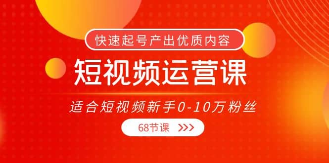 短视频运营课，适合短视频新手0-10万粉丝，快速起号产出优质内容（68节课）-星璨学社