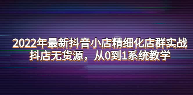 2022年最新抖音小店精细化店群实战，抖店无货源，从0到1系统教学-星璨学社