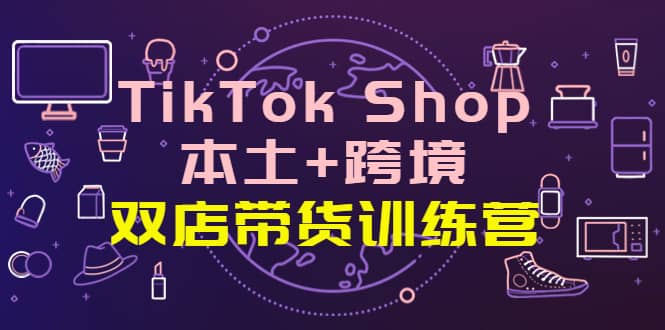 TikTok Shop本土 跨境 双店带货训练营（第十五期）全球好物买卖 一店卖全球-星璨学社