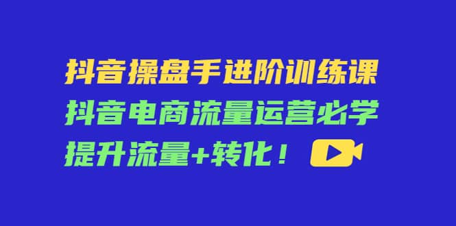 抖音操盘手进阶训练课：抖音电商流量运营必学，提升流量 转化-星璨学社