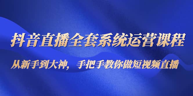 抖音直播全套系统运营课程：从新手到大神，手把手教你做直播短视频-星璨学社