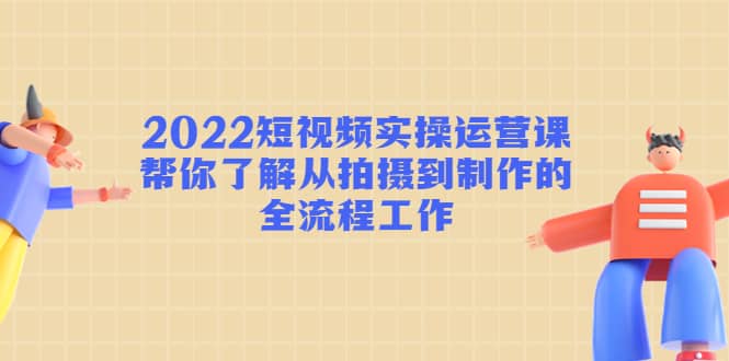 2022短视频实操运营课：帮你了解从拍摄到制作的全流程工作-星璨学社