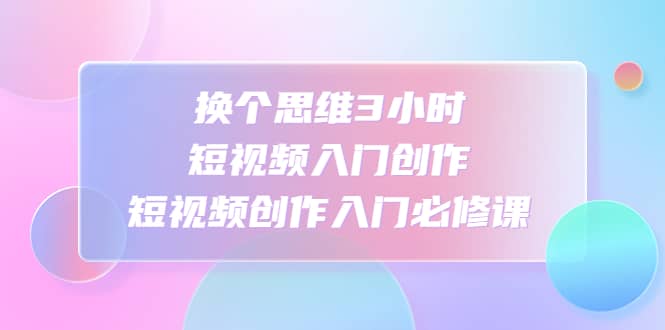 换个思维3小时短视频入门创作，短视频创作入门必修课-星璨学社