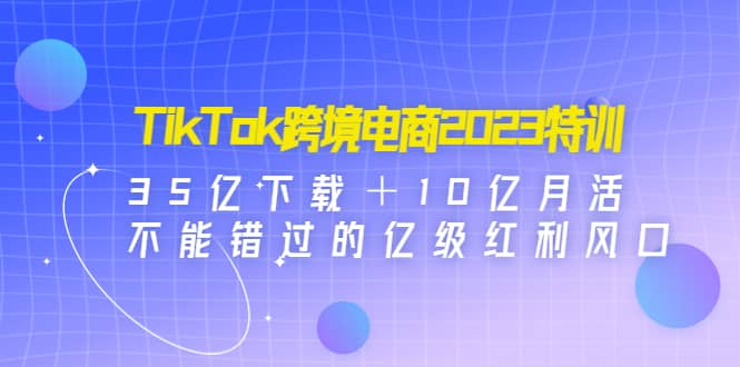 TikTok跨境电商2023特训：35亿下载＋10亿月活，不能错过的亿级红利风口-星璨学社