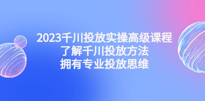 2023千川投放实操高级课程：了解千川投放方法，拥有专业投放思维-星璨学社