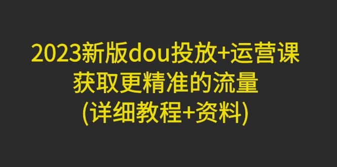 2023新版dou投放 运营课：获取更精准的流量(详细教程 资料)无水印-星璨学社