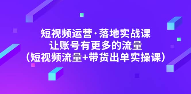 短视频运营·落地实战课 让账号有更多的流量（短视频流量 带货出单实操）-星璨学社