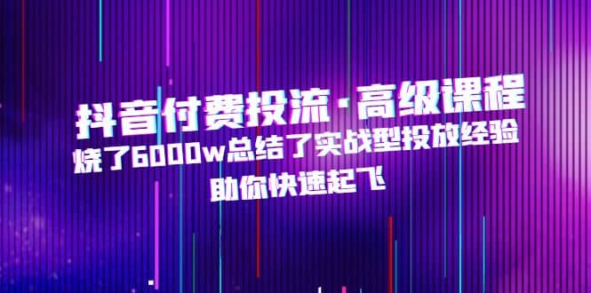 抖音付费投流·高级课程，烧了6000w总结了实战型投放经验，助你快速起飞-星璨学社