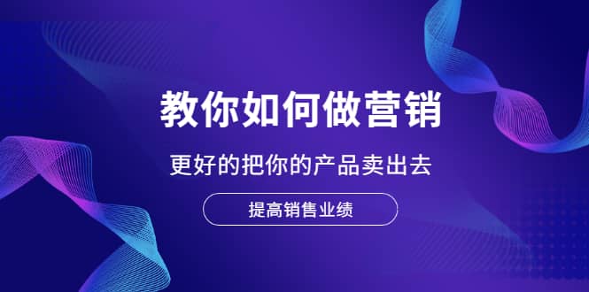 教你如何做营销，更好的把你的产品卖出去 提高销售业绩-星璨学社