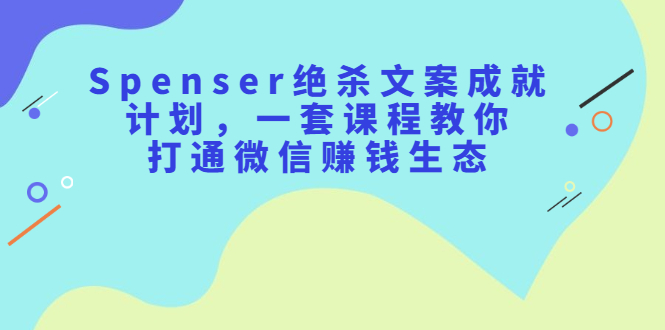 Spenser绝杀文案成就计划，一套课程教你打通微信赚钱生态-星璨学社