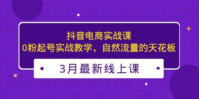 3月最新抖音电商实战课：0粉起号实战教学，自然流量的天花板-星璨学社