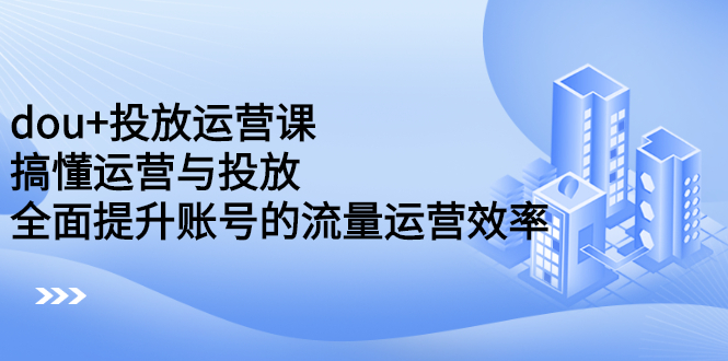 dou 投放运营课：搞懂运营与投放，全面提升账号的流量运营效率-星璨学社