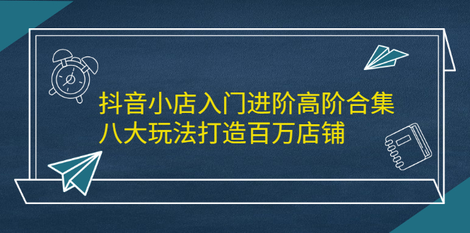抖音小店入门进阶高阶合集，八大玩法打造百万店铺-星璨学社