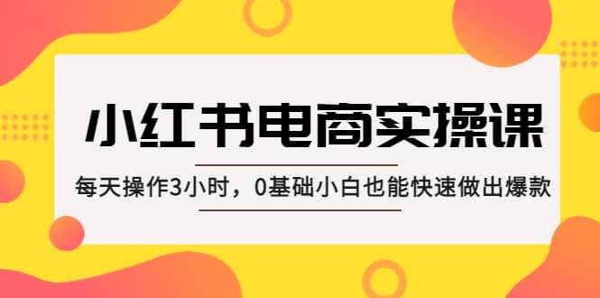 小红书·电商实操课：每天操作3小时，0基础小白也能快速做出爆款-星璨学社