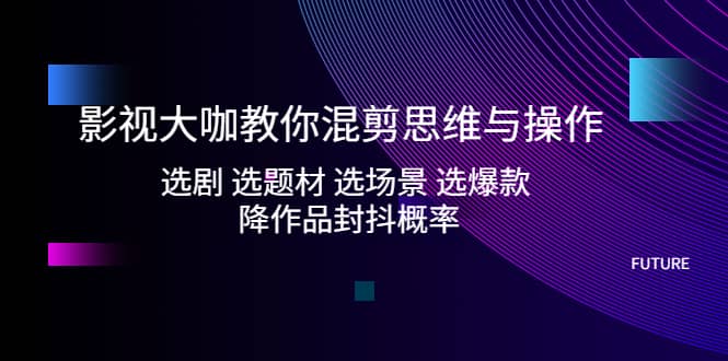影视大咖教你混剪思维与操作：选剧 选题材 选场景 选爆款 降作品封抖概率-星璨学社