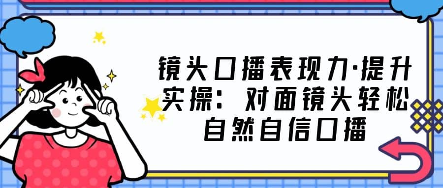 镜头口播表现力·提升实操：对面镜头轻松自然自信口播（23节课）-星璨学社