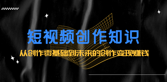 短视频创作知识：从创作零基础到未来的创作变现赚钱-星璨学社