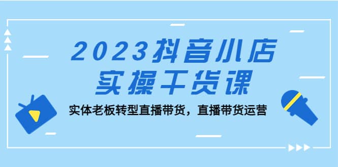 2023抖音小店实操干货课：实体老板转型直播带货，直播带货运营-星璨学社