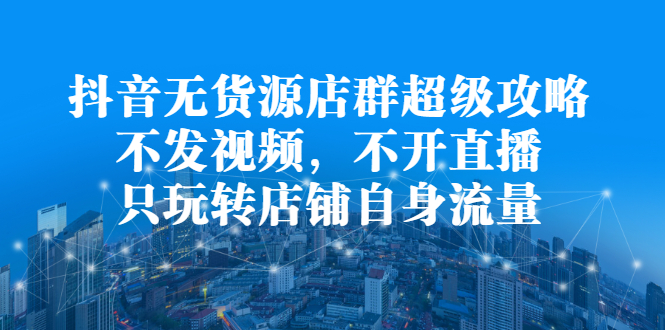 抖音无货源店群超级攻略：不发视频，不开直播，只玩转店铺自身流量-星璨学社