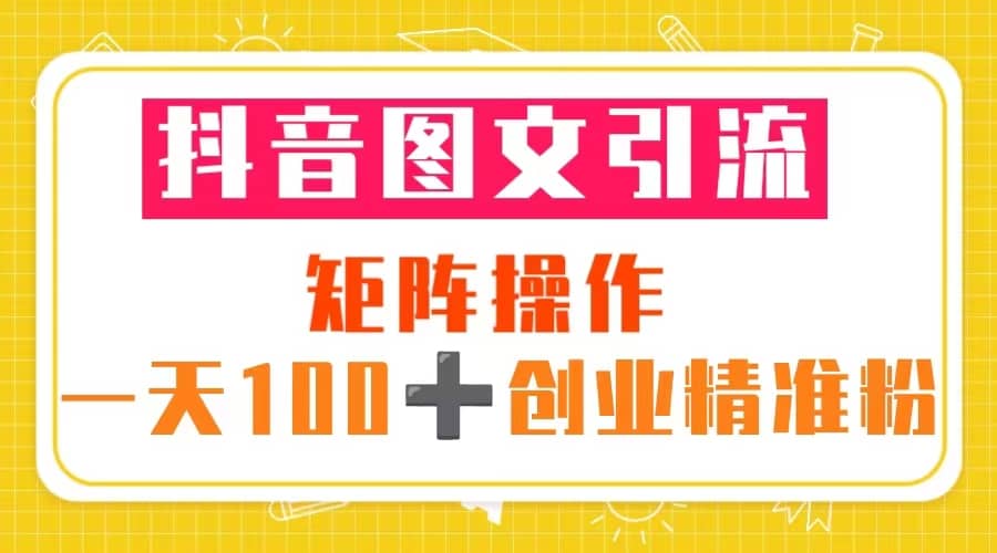 抖音图文引流 矩阵操作 一天100 创业精准粉（5节视频课 素材模板）-星璨学社