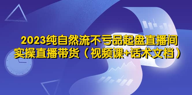 2023纯自然流不亏品起盘直播间，实操直播带货（视频课 话术文档）-星璨学社