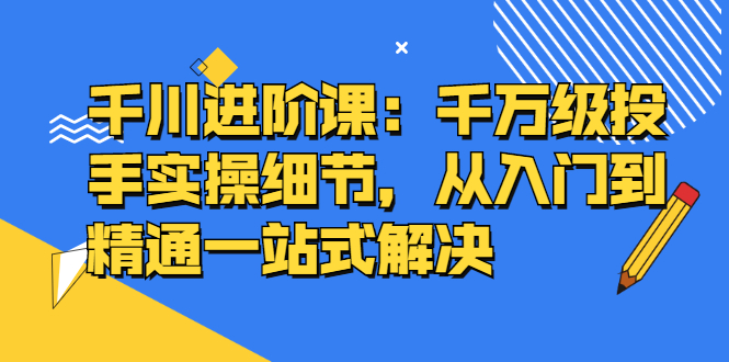 千川进阶课：千川投放细节实操，从入门到精通一站式解决-星璨学社