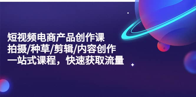 短视频电商产品创作课，拍摄/种草/剪辑/内容创作/一站式课程 快速获取流量-星璨学社