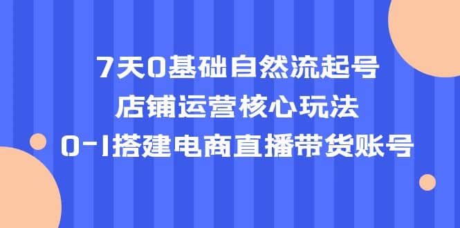 7天0基础自然流起号，店铺运营核心玩法，0-1搭建电商直播带货账号-星璨学社