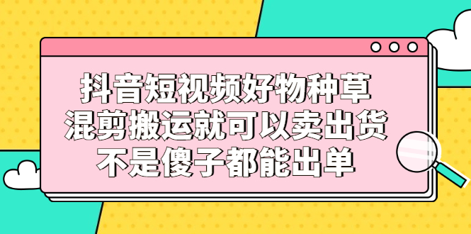 抖音短视频好物种草，混剪搬运就可以卖出货，不是傻子都能出单-星璨学社