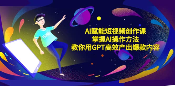 AI赋能短视频创作课，掌握AI操作方法，教你用AI高效产出爆款内容-星璨学社