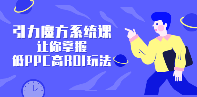 引力魔方系统课，让你掌握低PPC高ROI玩法，价值299元-星璨学社