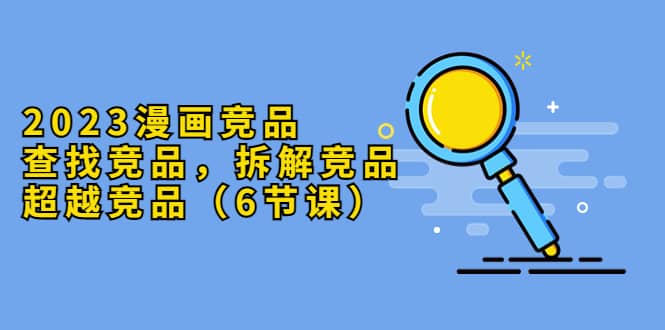 2023漫画竞品，查找竞品，拆解竞品，超越竞品（6节课）-星璨学社