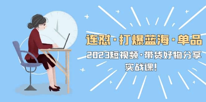 连怼·打爆蓝海·单品，2023短视频·带货好物分享·实战课-星璨学社