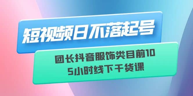 短视频日不落起号【6月11线下课】团长抖音服饰类目前10 5小时线下干货课-星璨学社