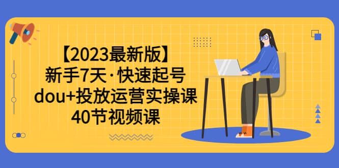 【2023最新版】新手7天·快速起号：dou 投放运营实操课（40节视频课）-星璨学社