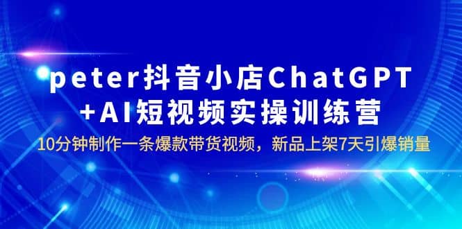 peter抖音小店ChatGPT AI短视频实训 10分钟做一条爆款带货视频 7天引爆销量-星璨学社