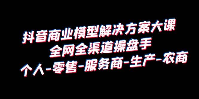 抖音商业 模型解决方案大课 全网全渠道操盘手 个人-零售-服务商-生产-农商-星璨学社